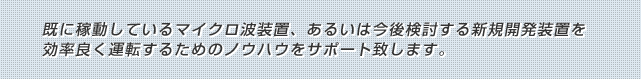 既に稼動しているマイクロ波装置、あるいは今後検討する新規開発装置を効率良く運転するためのノウハウをサポート致します。