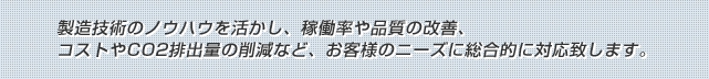 製造技術のノウハウを活かし、稼働率や品質の改善、コストやCO2排出量の削減など、お客様のニーズに総合的に対応致します。